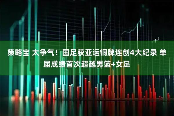 策略宝 太争气！国足获亚运铜牌连创4大纪录 单届成绩首次超越男篮+女足