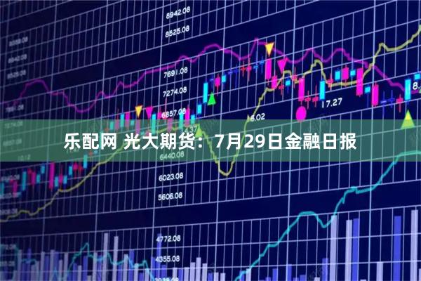 乐配网 光大期货：7月29日金融日报