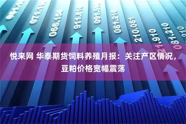 悦来网 华泰期货饲料养殖月报：关注产区情况，豆粕价格宽幅震荡
