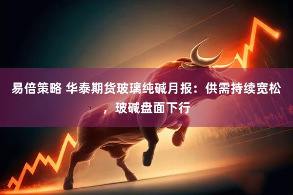 易倍策略 华泰期货玻璃纯碱月报：供需持续宽松，玻碱盘面下行